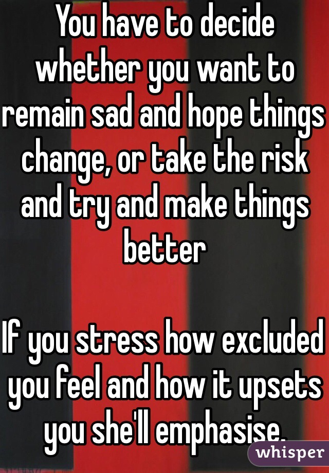 You have to decide whether you want to remain sad and hope things change, or take the risk and try and make things better

If you stress how excluded you feel and how it upsets you she'll emphasise.

