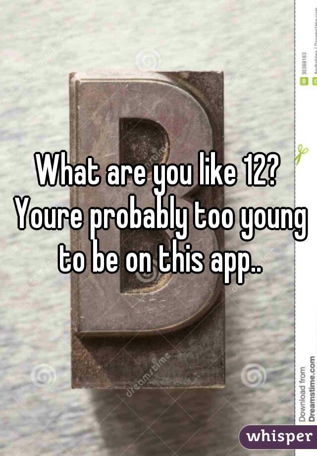 What are you like 12? Youre probably too young to be on this app..