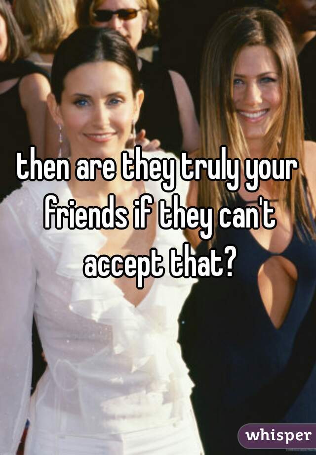 then are they truly your friends if they can't accept that?