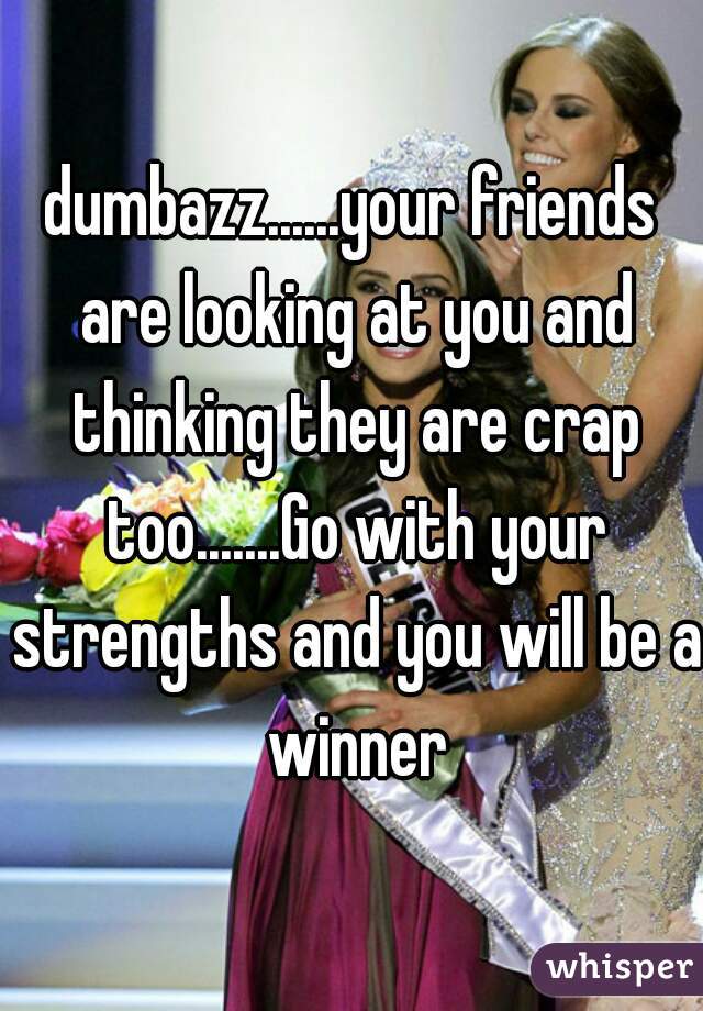 dumbazz......your friends are looking at you and thinking they are crap too.......Go with your strengths and you will be a winner