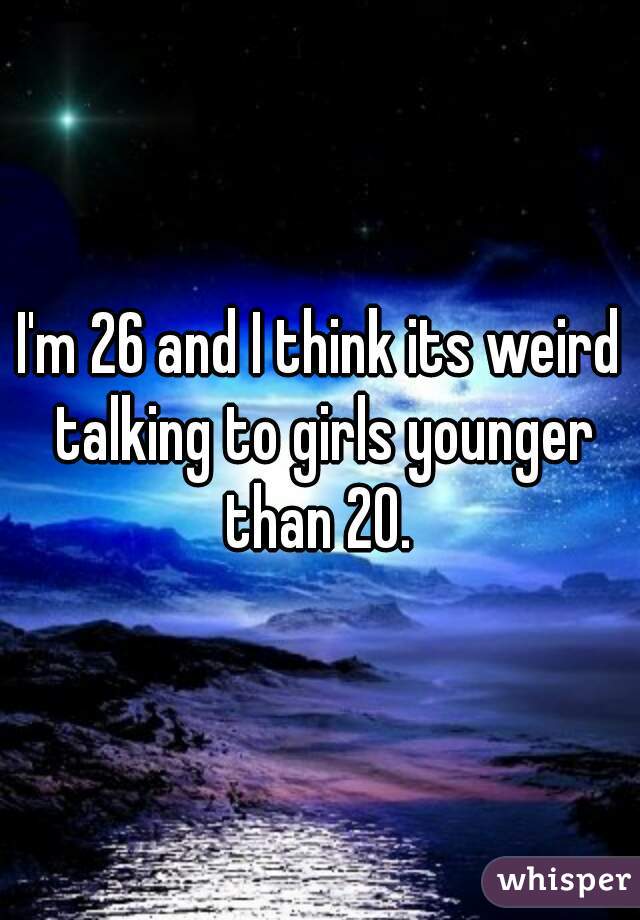 I'm 26 and I think its weird talking to girls younger than 20. 