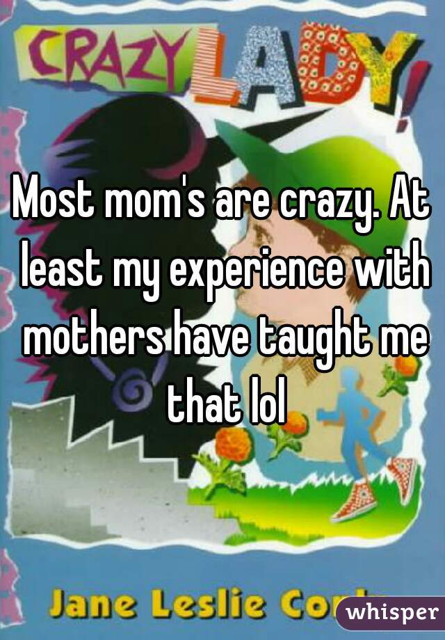 Most mom's are crazy. At least my experience with mothers have taught me that lol