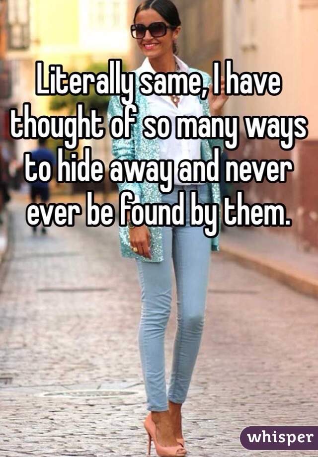 Literally same, I have thought of so many ways to hide away and never ever be found by them. 