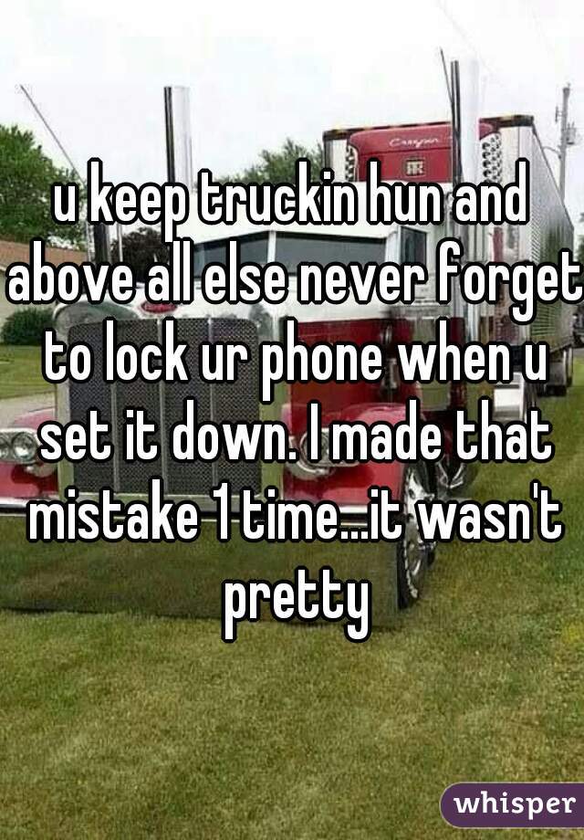 u keep truckin hun and above all else never forget to lock ur phone when u set it down. I made that mistake 1 time...it wasn't pretty