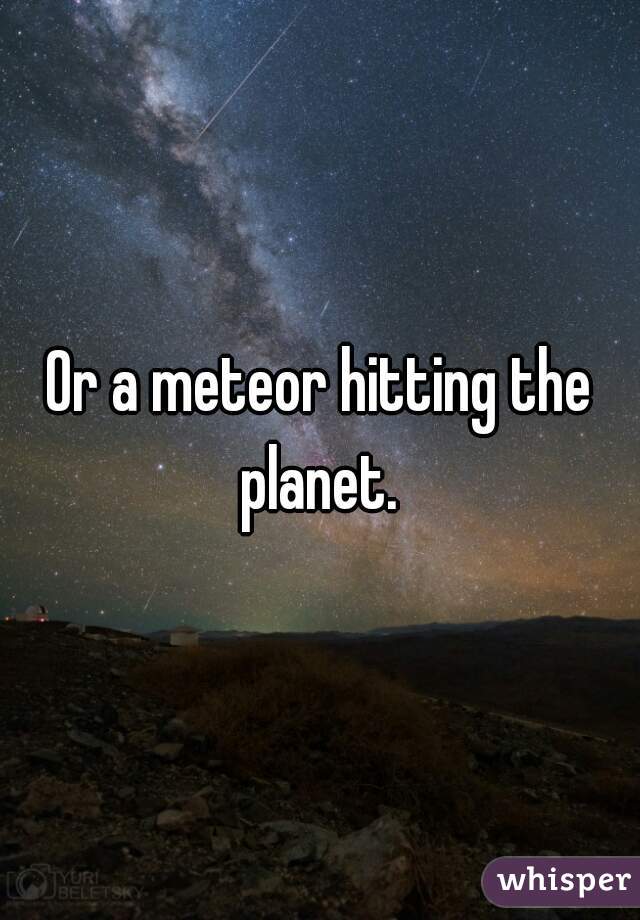 Or a meteor hitting the planet. 