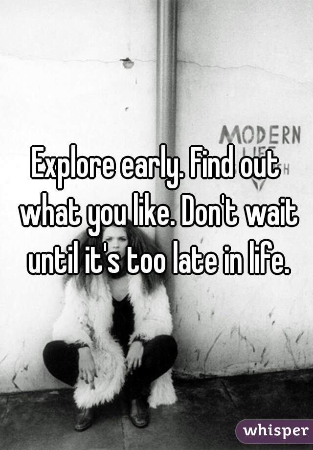 Explore early. Find out what you like. Don't wait until it's too late in life.