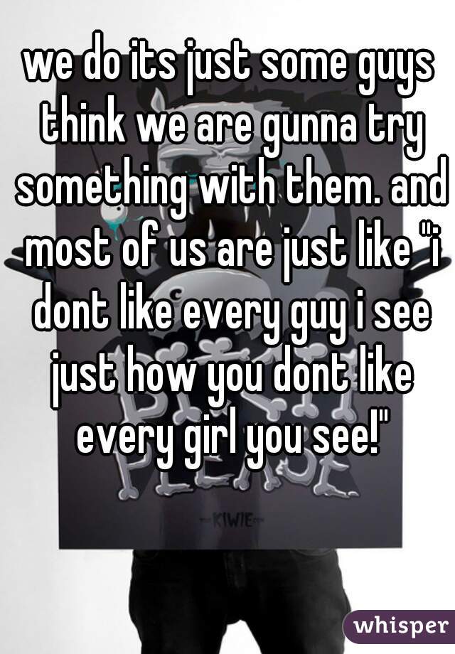 we do its just some guys think we are gunna try something with them. and most of us are just like "i dont like every guy i see just how you dont like every girl you see!"