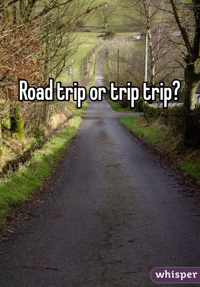 Road trip or trip trip?