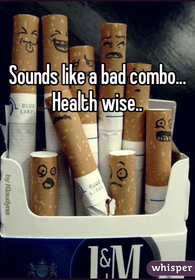 Sounds like a bad combo... Health wise..