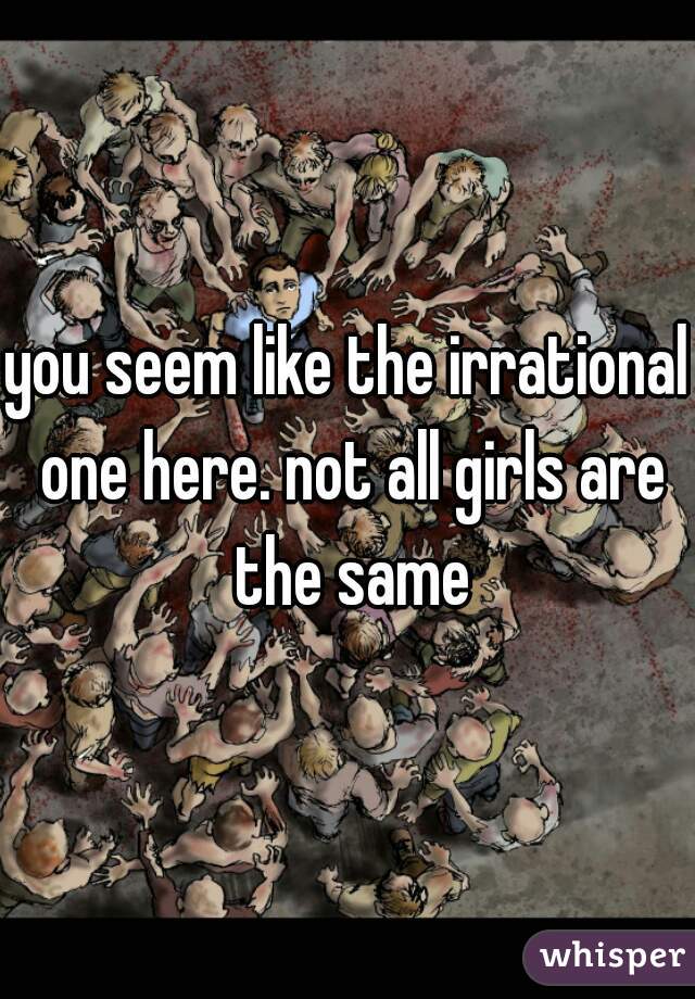 you seem like the irrational one here. not all girls are the same