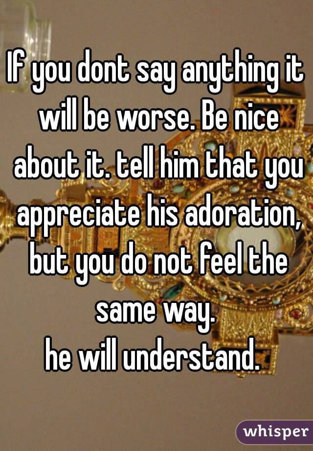 If you dont say anything it will be worse. Be nice about it. tell him that you appreciate his adoration, but you do not feel the same way. 
he will understand. 