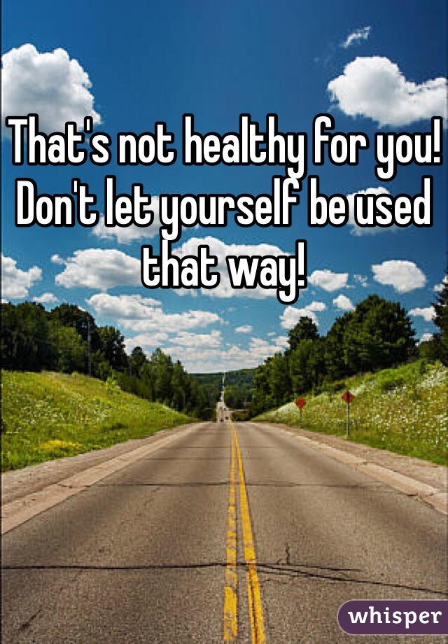 That's not healthy for you! Don't let yourself be used that way!