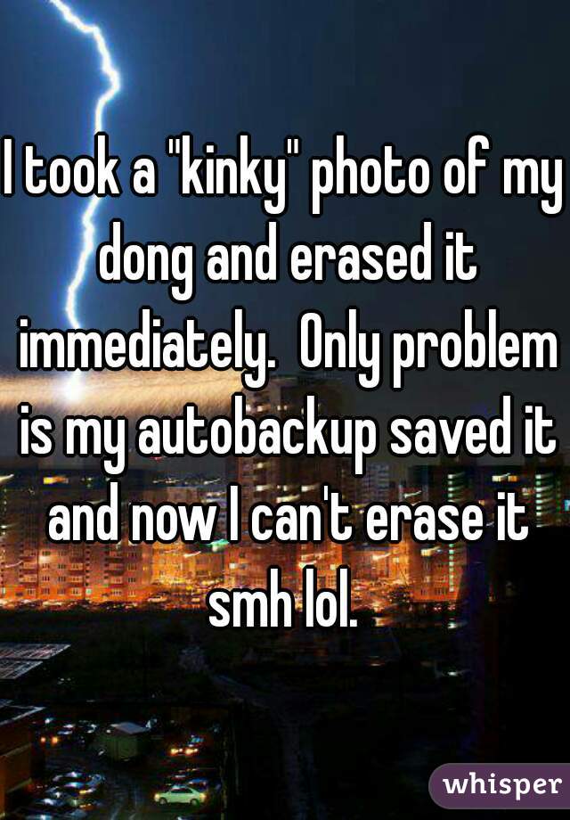 I took a "kinky" photo of my dong and erased it immediately.  Only problem is my autobackup saved it and now I can't erase it smh lol. 