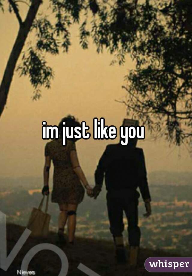 im just like you 