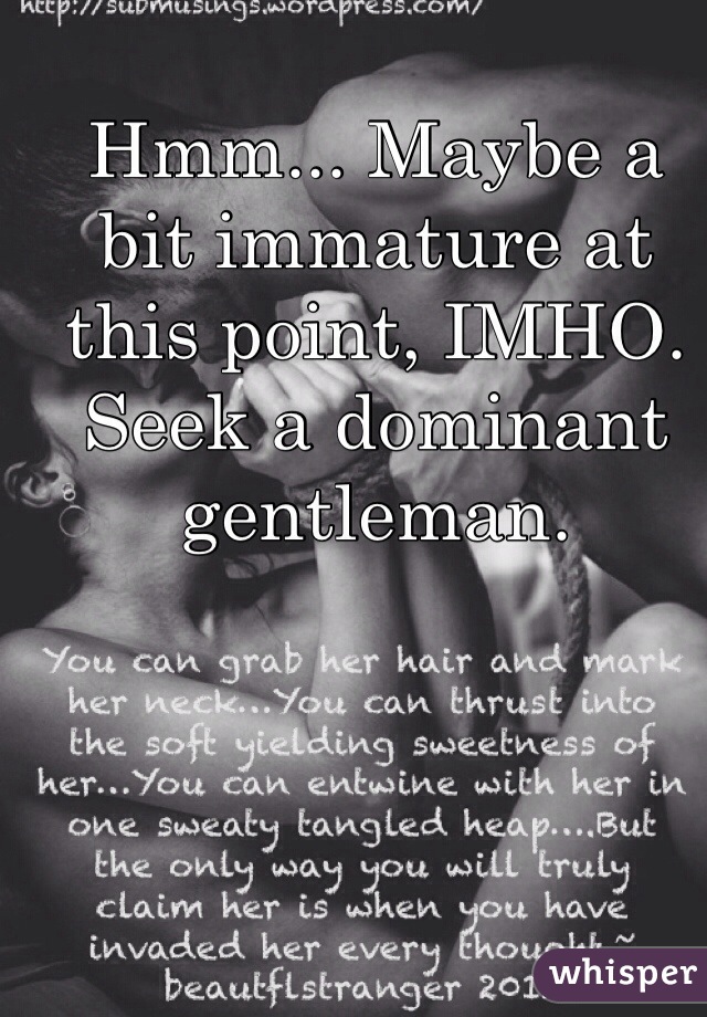 Hmm... Maybe a bit immature at this point, IMHO. Seek a dominant gentleman. 