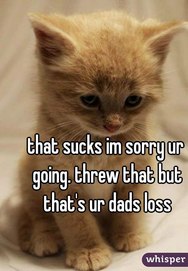 that sucks im sorry ur going. threw that but that's ur dads loss