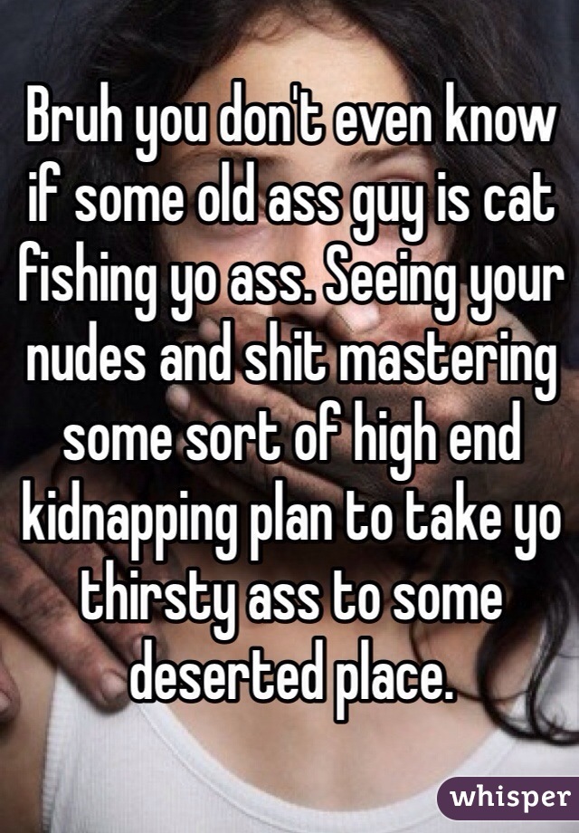 Bruh you don't even know if some old ass guy is cat fishing yo ass. Seeing your nudes and shit mastering some sort of high end kidnapping plan to take yo thirsty ass to some deserted place.