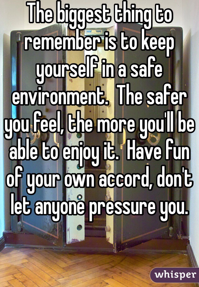 The biggest thing to remember is to keep yourself in a safe environment.  The safer you feel, the more you'll be able to enjoy it.  Have fun of your own accord, don't let anyone pressure you.