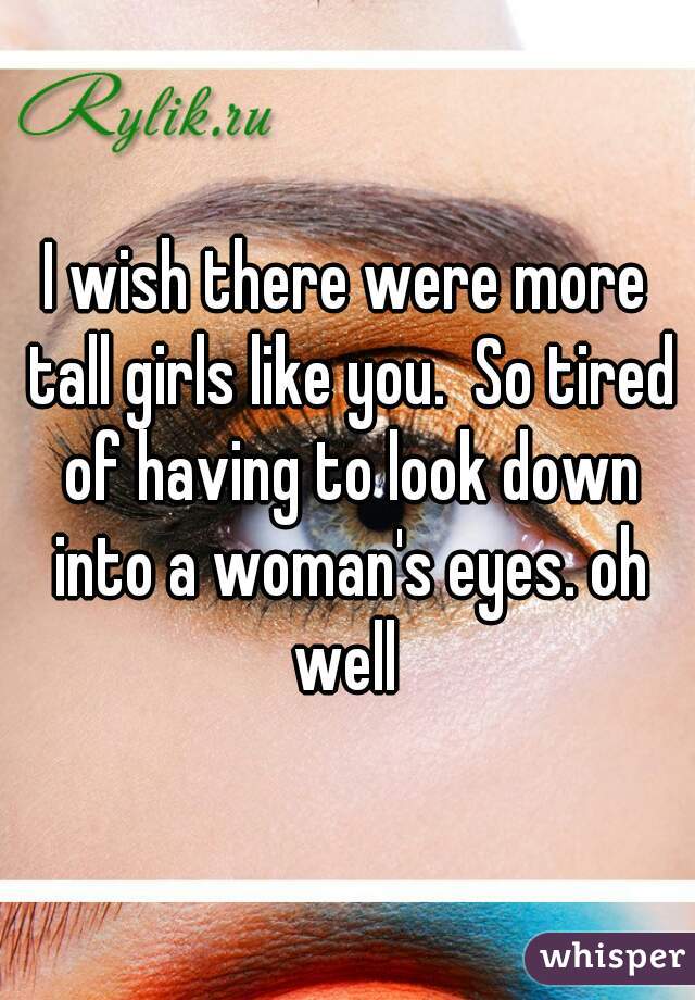 I wish there were more tall girls like you.  So tired of having to look down into a woman's eyes. oh well 