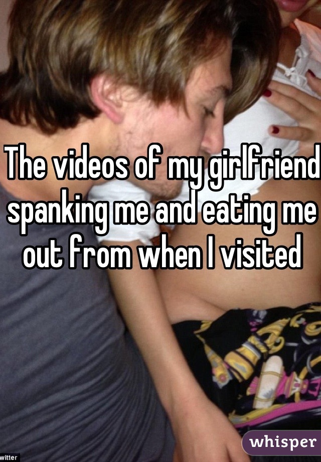 The videos of my girlfriend spanking me and eating me out from when I visited 