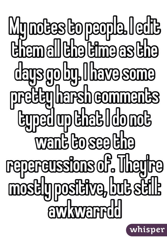 My notes to people. I edit them all the time as the days go by. I have some pretty harsh comments typed up that I do not want to see the repercussions of. They're mostly positive, but still: awkwarrdd