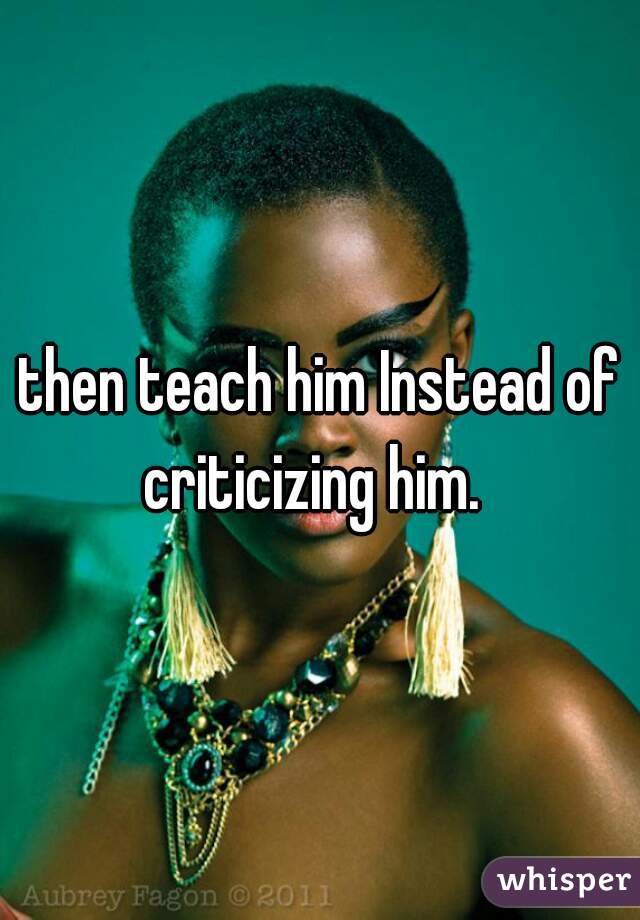 then teach him Instead of criticizing him.  
