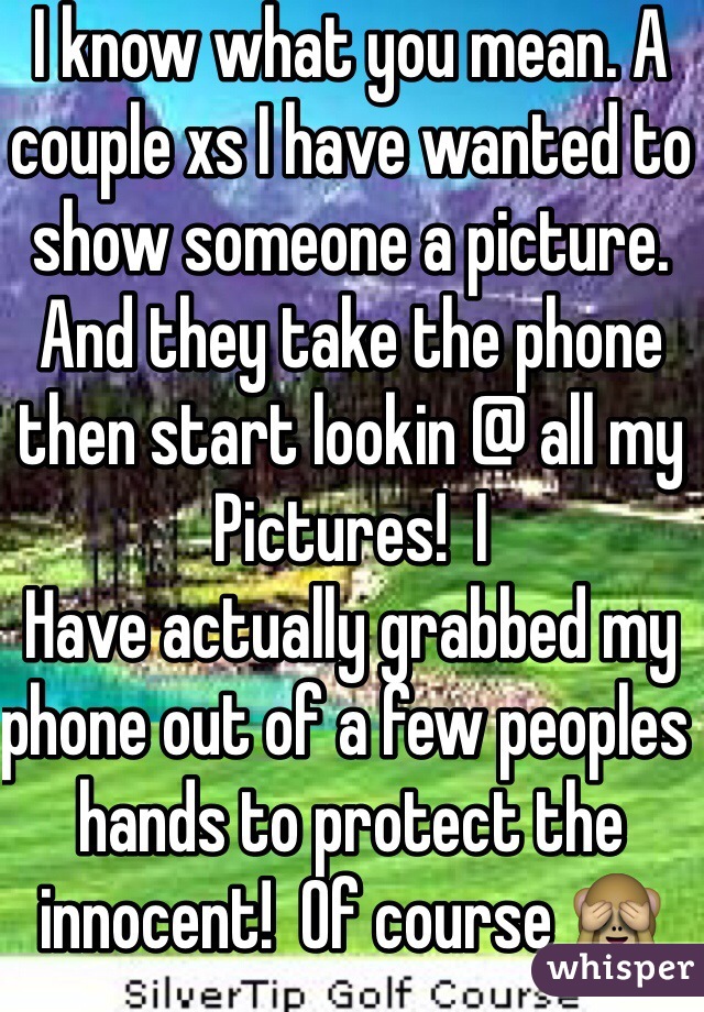 I know what you mean. A couple xs I have wanted to show someone a picture. And they take the phone then start lookin @ all my Pictures!  I
Have actually grabbed my phone out of a few peoples hands to protect the innocent!  Of course 🙈