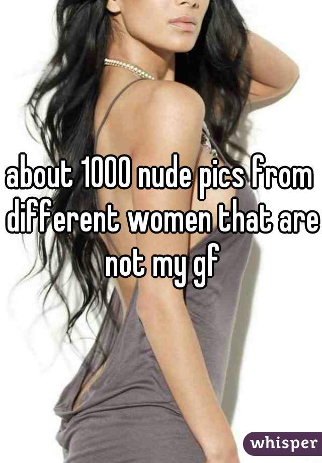 about 1000 nude pics from different women that are not my gf