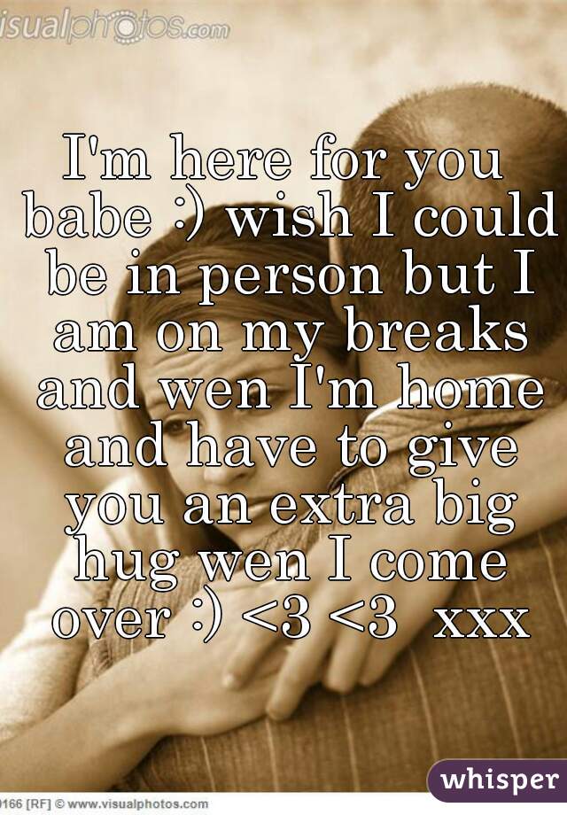 I'm here for you babe :) wish I could be in person but I am on my breaks and wen I'm home and have to give you an extra big hug wen I come over :) <3 <3  xxx