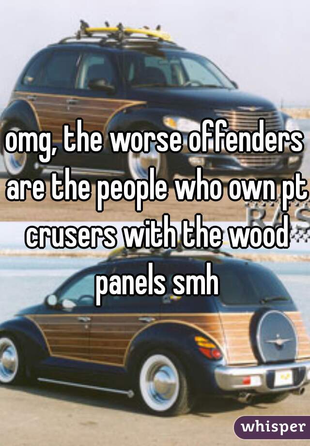 omg, the worse offenders are the people who own pt crusers with the wood panels smh