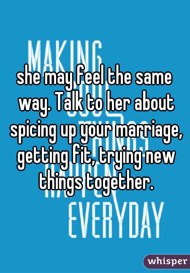 she may feel the same way. Talk to her about spicing up your marriage, getting fit, trying new things together.