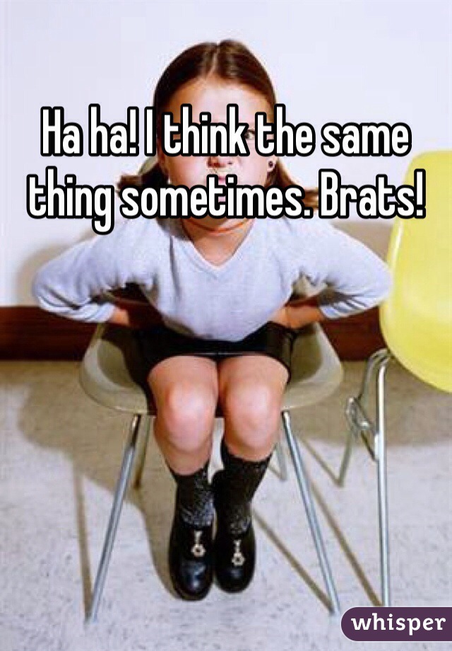 Ha ha! I think the same thing sometimes. Brats!