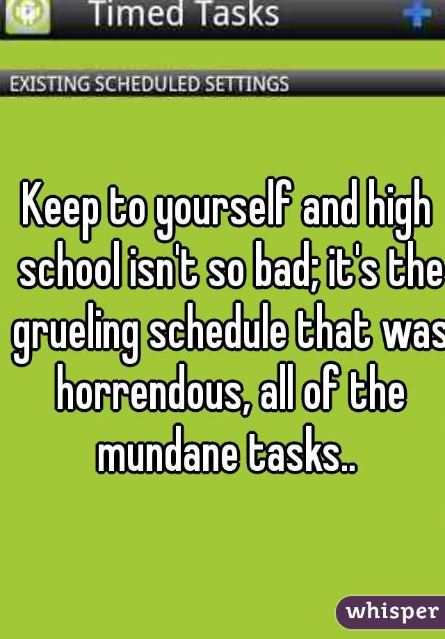 Keep to yourself and high school isn't so bad; it's the grueling schedule that was horrendous, all of the mundane tasks.. 