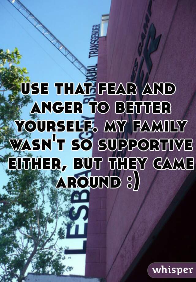 use that fear and anger to better yourself. my family wasn't so supportive either, but they came around :) 