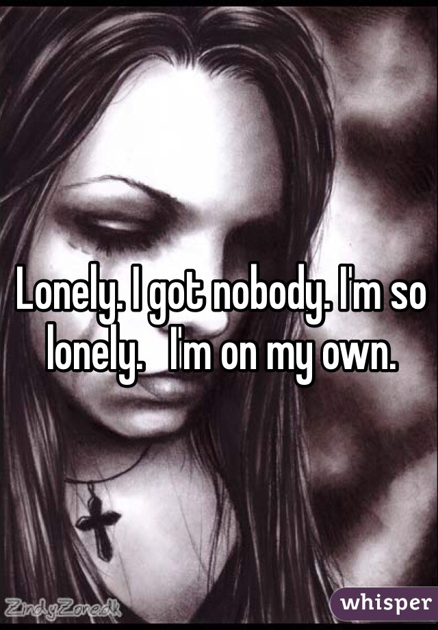 Lonely. I got nobody. I'm so lonely.   I'm on my own.