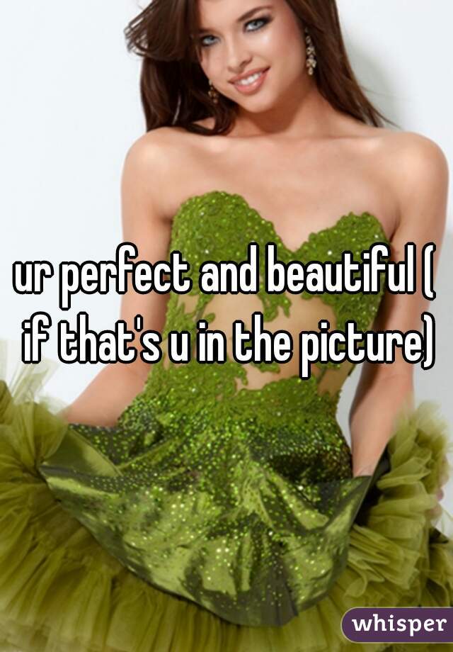 ur perfect and beautiful ( if that's u in the picture)