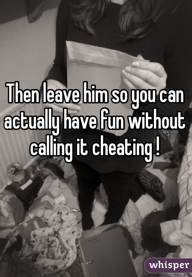 Then leave him so you can actually have fun without calling it cheating ! 