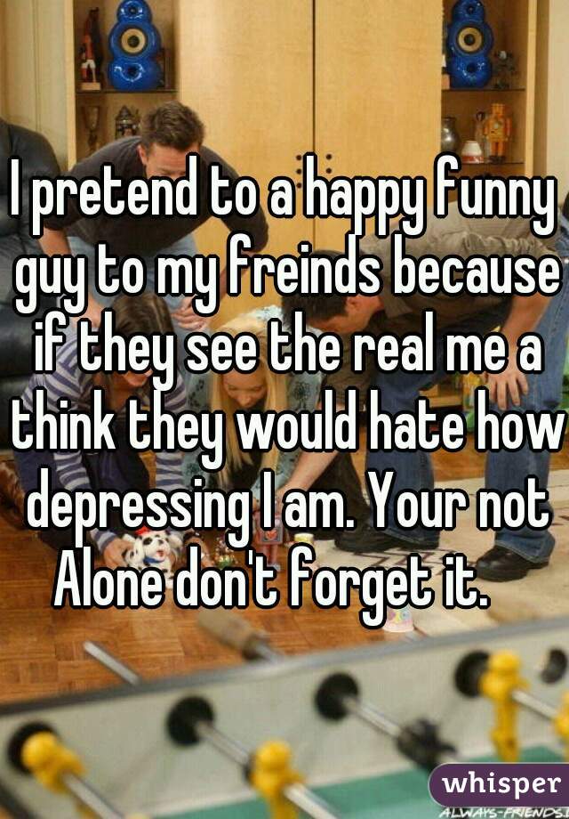 I pretend to a happy funny guy to my freinds because if they see the real me a think they would hate how depressing I am. Your not Alone don't forget it.   