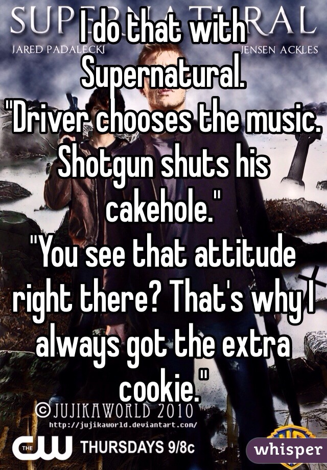 I do that with Supernatural.
"Driver chooses the music. Shotgun shuts his cakehole."
"You see that attitude right there? That's why I always got the extra cookie."