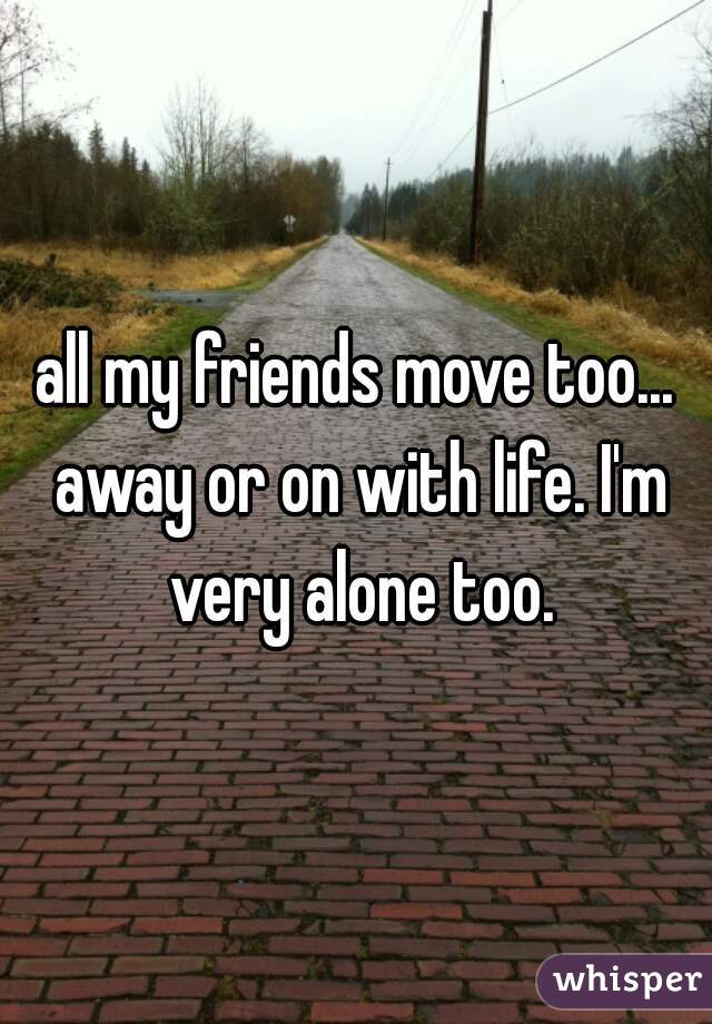 all my friends move too... away or on with life. I'm very alone too.