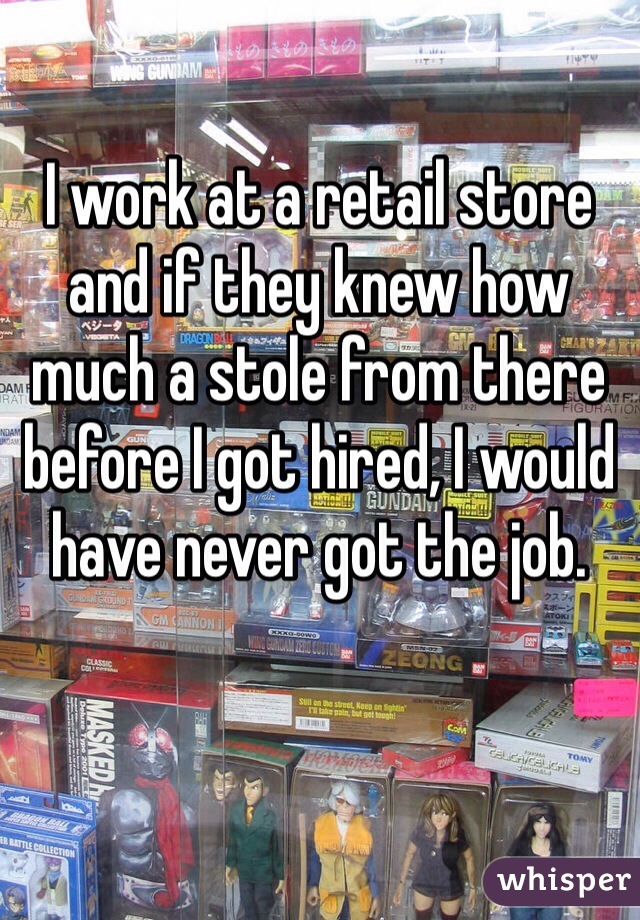 I work at a retail store and if they knew how much a stole from there before I got hired, I would have never got the job.