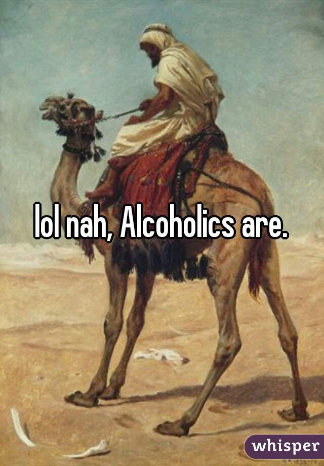 lol nah, Alcoholics are.