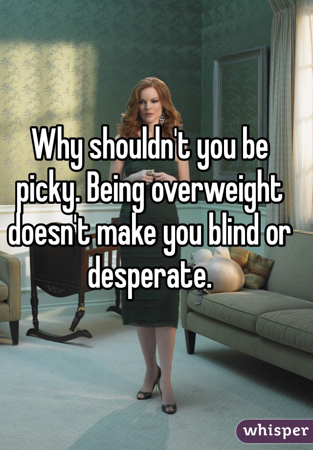 Why shouldn't you be picky. Being overweight doesn't make you blind or desperate.