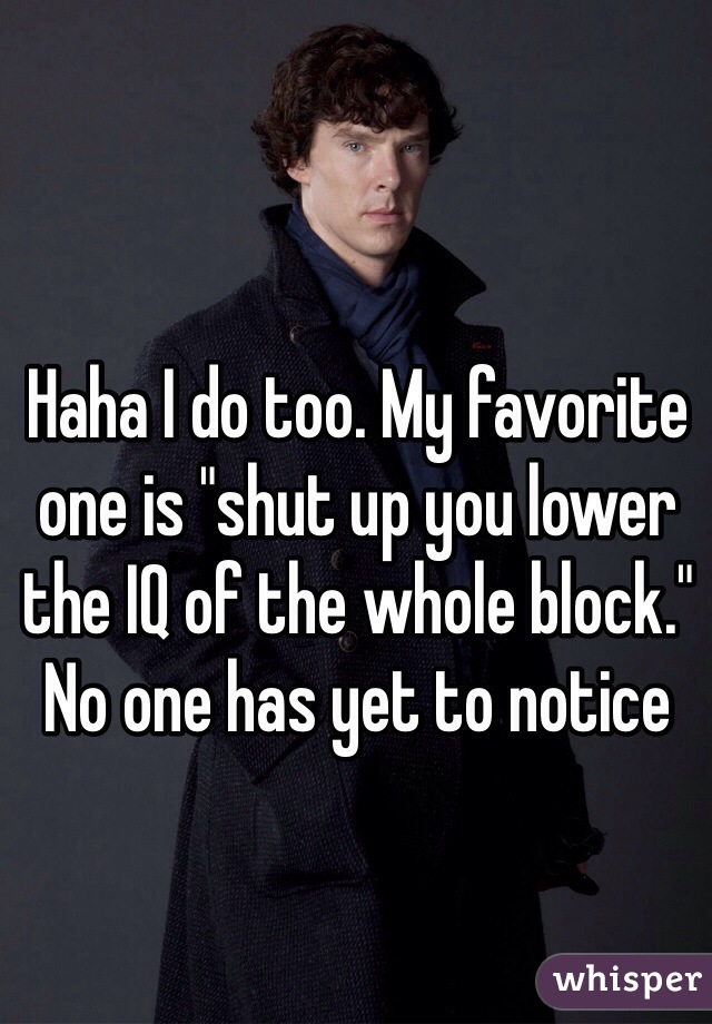 Haha I do too. My favorite one is "shut up you lower the IQ of the whole block." No one has yet to notice