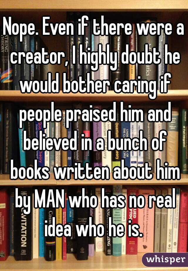 Nope. Even if there were a creator, I highly doubt he would bother caring if people praised him and believed in a bunch of books written about him by MAN who has no real idea who he is. 