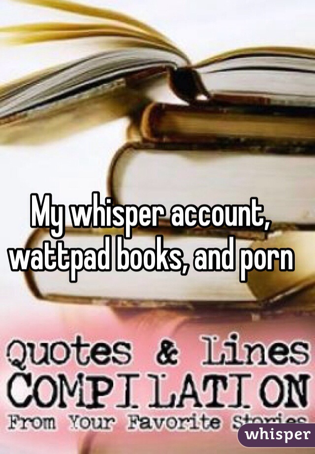 My whisper account, wattpad books, and porn 