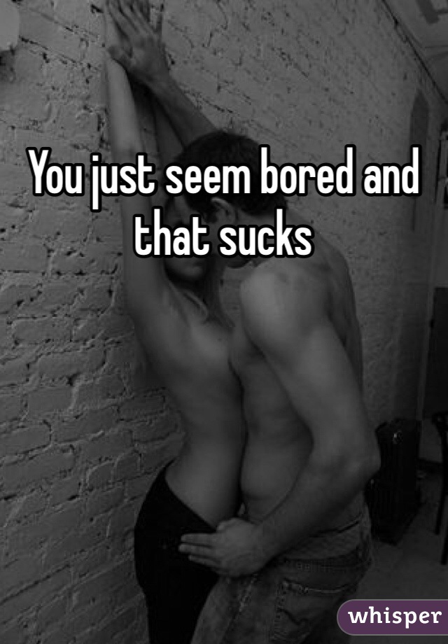 You just seem bored and that sucks 
