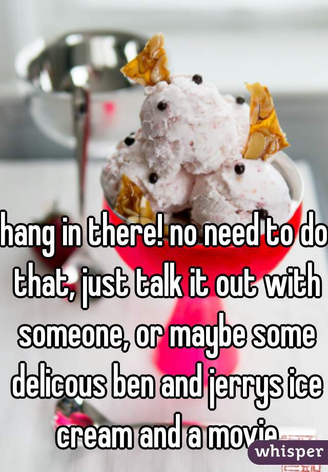 hang in there! no need to do that, just talk it out with someone, or maybe some delicous ben and jerrys ice cream and a movie