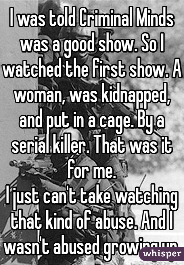 I was told Criminal Minds was a good show. So I watched the first show. A woman, was kidnapped, and put in a cage. By a serial killer. That was it for me. 
I just can't take watching that kind of abuse. And I wasn't abused growing up.