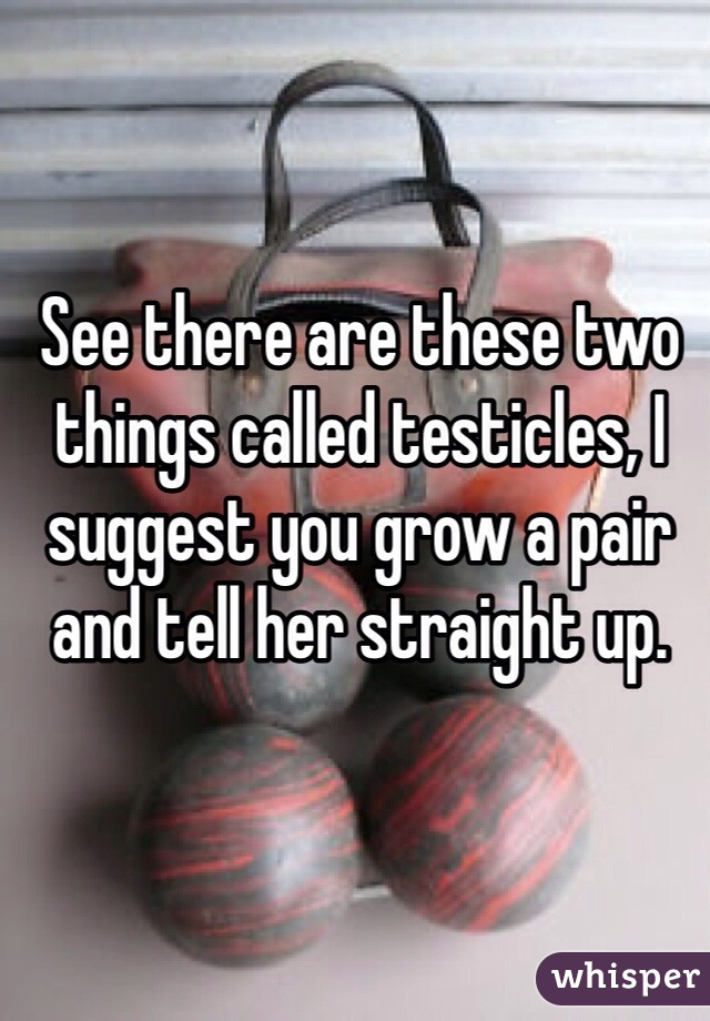 See there are these two things called testicles, I suggest you grow a pair and tell her straight up. 
